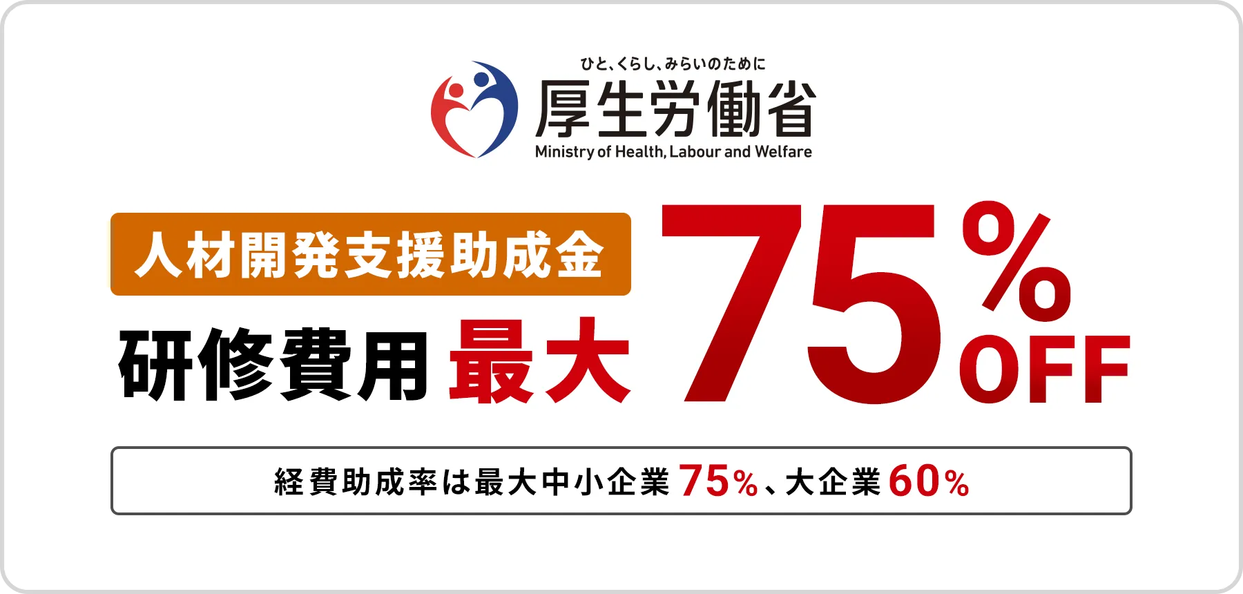 厚生労働省の人材開発支援助成金制度のご案内。本研修プログラムへの導入で、研修費用の最大75%（中小企業）または60%（大企業）が助成されます。